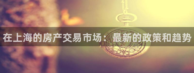 风暴娱乐下载地址：在上海的房产交易市场：最新的政策和趋势