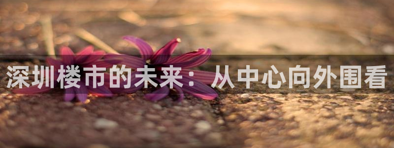 风暴娱乐 风暴注册平台：深圳楼市的未来：从中心向外围看